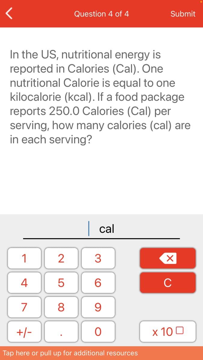 Question 4 of 4
Submit
In the US, nutritional energy is
reported in Calories (Cal). One
nutritional Calorie is equal to one
kilocalorie (kcal). If a food package
reports 250.0 Calories (Cal) per
serving, how many calories (cal) are
in each serving?
| cal
1
2
3
4
6.
C
7
8
+/-
x 10 0
Tap here or pull up for additional resources
LO
