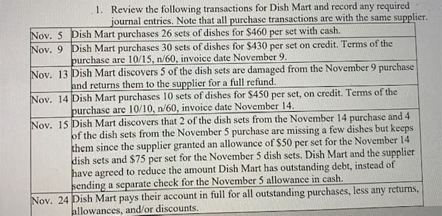 1. Review the following transactions for Dish Mart and record any required
journal entries. Note that all purchase transactions are with the same supplier.
Nov. 5 Dish Mart purchases 26 sets of dishes for $460 per set with cash.
Nov. 9 Dish Mart purchases 30 sets of dishes for $430 per set on credit. Terms of the
purchase are 10/15, n/60, invoice date November 9.
Nov. 13 Dish Mart discovers 5 of the dish sets are damaged from the November 9 purchase
and returns them to the supplier for a full refund.
Nov. 14 Dish Mart purchases 10 sets of dishes for $450 per set, on credit. Terms of the
purchase are 10/10, n/60, invoice date November 14.
Nov. 15 Dish Mart discovers that 2 of the dish sets from the November 14 purchase and 4
of the dish sets from the November 5 purchase are missing a few dishes but keeps
them since the supplier granted an allowance of $50 per set for the November 14
dish sets and $75 per set for the November 5 dish sets. Dish Mart and the supplier
have agreed to reduce the amount Dish Mart has outstanding debt, instead of
sending a separate check for the November 5 allowance in cash.
Nov. 24 Dish Mart pays their account in full for all outstanding purchases, less any returns,
allowances, and/or discounts.
