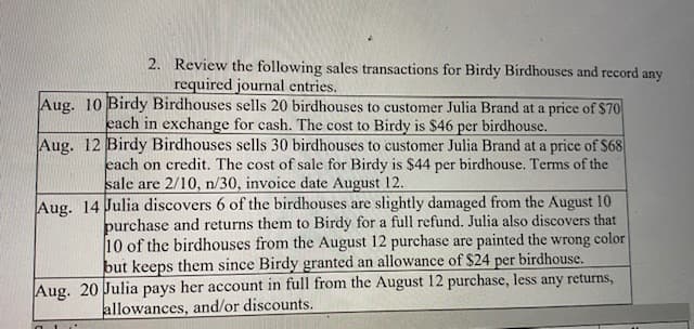 2. Review the following sales transactions for Birdy Birdhouses and record :
required journal entries.
any
Aug. 10 Birdy Birdhouses sells 20 birdhouses to customer Julia Brand at a price of $70
each in exchange for cash. The cost to Birdy is $46 per birdhouse.
Aug. 12 Birdy Birdhouses sells 30 birdhouses to customer Julia Brand at a price of $68
each on credit. The cost of sale for Birdy is $44 per birdhouse. Terms of the
sale are 2/10, n/30, invoice date August 12.
Aug. 14 Julia discovers 6 of the birdhouses are slightly damaged from the August 10
purchase and returns them to Birdy for a full refund. Julia also discovers that
10 of the birdhouses from the August 12 purchase are painted the wrong color
but keeps them since Birdy granted an allowance of $24 per birdhouse.
Aug. 20 Julia pays her account in full from the August 12 purchase, less any returns,
allowances, and/or discounts.
