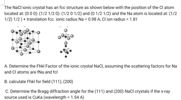 The NaCl ionic crystal has an fcc structure as shown below with the position of the Cl atom
located at: (0 0 0): (1/2 1/2 0): (1/2 0 1/2) and (0 1/2 1/2) and the Na atom is located at: (1/2
1/2) 1/2) + translation fcc. ionic radius Na = 0.98 A, Cl ion radius = 1.81
A. Determine the Fhkl Factor of the ionic crystal NaCl, assuming the scattering factors for Na
and Cl atoms are fNa and fcl
B. calculate Fhkl for field (111), (200)
C. Determine the Bragg diffraction angle for the (111) and (200) NaCl crystals if the x-ray
source used is Cuka (wavelength = 1.54 A)
