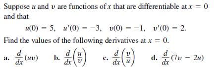 Suppose u and v are functions of x that are differentiable at x = 0
and that
u(0) = 5, u'(0) = -3, v(0) = -1, v'(0) = 2.
Find the values of the following derivatives at x =
= 0.
d
d
b.
dxv
d (v
d
(uv)
d.
(7v - 2u)
а.
dx
с.
dx u
dx

