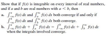 Show that if f(x) is integrable on every interval of real numbers,
and if a and b are real numbers with a < b, then
a. f(x) dr and f(x) dx both converge if and only if
S f(x) dr and , f(x) dx both converge.
b. fx) de + f(x) dx = f f(x) dx + f(x) dx
when the integrals involved converge.
