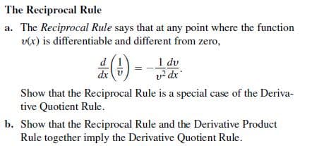 The Reciprocal Rule
a. The Reciprocal Rule says that at any point where the function
v(x) is differentiable and different from zero,
d (1
dx v
1 dv
v? dr
Show that the Reciprocal Rule is a special case of the Deriva-
tive Quotient Rule.
b. Show that the Reciprocal Rule and the Derivative Product
Rule together imply the Derivative Quotient Rule.
