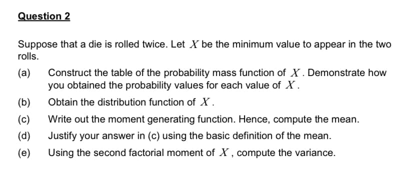 Question 2
Suppose that a die is rolled twice. Let X be the minimum value to appear in the two
rolls.
Construct the table of the probability mass function of X . Demonstrate how
you obtained the probability values for each value of X .
(a)
(b)
Obtain the distribution function of X.
(c)
Write out the moment generating function. Hence, compute the mean.
(d)
Justify your answer in (c) using the basic definition of the mean.
(e)
Using the second factorial moment of X , compute the variance.

