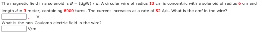 The magnetic field in a solenoid is B = (HONI) / d. A circular wire of radius 13 cm is concentric with a solenoid of radius 6 cm and
length d = 3 meter, containing 8000 turns. The current increases at a rate of 52 A/s. What is the emf in the wire?
What is the non-Coulomb electric field in the wire?
V/m
