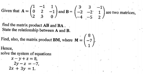 (1 -1
1
3-
-1
-2 -2 1
-4 -5
Given that A = (0
2
-1 and B
are two matrices,
%3D
2 3
2
find the matrix product AB and BA .
State the relationship between A and B.
Find, also, the matrix product BM, where M = (-7
Hence,
solve the system of equations
x - y +z = 8,
2y – z = -7,
2x + 3y = 1.
