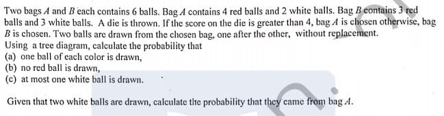 Two bags A and B each contains 6 balls. Bag A contains 4 red balls and 2 white balls. Bag B contains 3 red
balls and 3 white balls. A die is thrown. If the score on the die is greater than 4, bag A is chosen otherwise, bag
Bis chosen. Two balls are drawn from the chosen bag, one after the other, without replacement.
Using a tree diagram, calculate the probability that
(a) one ball of each color is drawn,
(b) no red ball is drawn,
(c) at most one white ball is drawn.
Given that two white balls are drawn, calculate the probability that they came from bag A.
