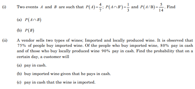 Two events A and B are such that P(4)=; P(AnB')=
and P(A/B) -
Find
14
(i)
(a) P(AnB)
(b) Р(В)
A vendor sells two types of wines; Imported and locally produced wine. It is observed that
75% of people buy imported wine. Of the people who buy imported wine, 80% pay in cash
and of those who buy locally produced wine 90% pay in cash. Find the probability that on a
certain day, a customer will
(ii)
(a) pay in cash.
(b) buy imported wine given that he pays in cash.
(c) pay in cash that the wine is imported.
