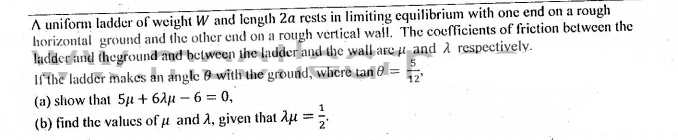 A uniform ladder of weight W and length 2a rests in limiting equilibrium with one end on a rough
horizontal ground and the other end on a rough vertical wall. The coefficients of friction between the
ladder and theground and between the ladder and the wall are µ and 2 respectively.
If the ladder makes an angle 0 with the ground, wherë tan 0 =
(a) show that 5u + 62µ – 6 = 0,
(b) find the values of u and 2, given that Aµ =;
12
%3D
1
%3D
