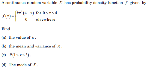 A continuous random variable X has probability density function f given by
(kx* (4-x) for 0sx54
f(x)={
elsewhere
Find
(a) the value of k.
(b) the mean and variance of X.
(c) P(l<x<3).
(d) The mode of X.
