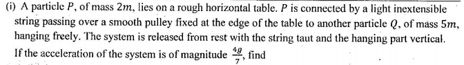 (i) A particle P, of mass 2m, lies on a rough horizontal table. P is connected by a light inextensible
string passing over a smooth pulley fixed at the edge of the table to another particle Q, of máss 5m,
hanging freely. The system is released from rest with the string taut and the hanging part vertical.
If the acceleration of the system is of magnitude
49
find
7
