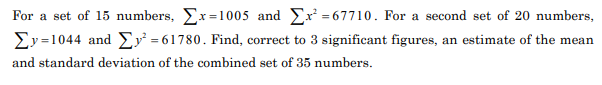 For a set of 15 numbers, Er=1005 and Ex = 67710. For a second set of 20 numbers,
Ey=1044 and E = 61780. Find, correct to 3 significant figures, an estimate of the mean
and standard deviation of the combined set of 35 numbers.
