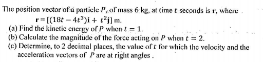 The position vector of a particle P, of mass 6 kg, at time t seconds is r, where
r= [(18t – 4t3)i + t²j] m.
(a) Find the kinetic energy of P when t = 1.
(b) Calculate the magnitude of the force acting on P when t = 2.
(c) Determine, to 2 decimal places, the value of t for which the velocity and the
acceleration vectors of Pare at right angles .
