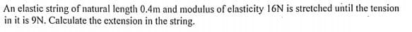 An elastic string of natural length 0.4m and modulus of elasticity 16N is stretched until the tension
in it is 9N. Calculate the extension in the string.
