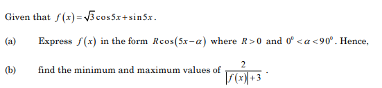 Given that f(x) = V3 cos 5x+sin5x.
(a)
Express f(x) in the form Rcos(5x-a) where R>0 and 0° < a <90°. Hence,
(b)
find the minimum and maximum values of
|S(x) + 3
