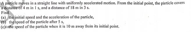 A particle moves in a straight line with uniformly accelerated motion. From the initial point, the particle covers
a distance of 4 m in 1 s, and a distance of 18 m in 3 s.
Find
(a) the initial specd and the acceleration of the particle,
(b) the speed of the particle after 5 s,
(c) the speed of the particle when it is 10 m away from its initial point.
