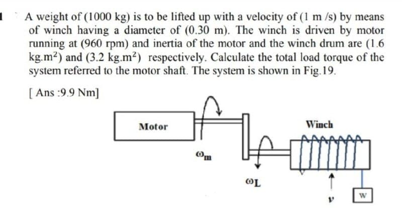 1
A weight of (1000 kg) is to be lifted up with a velocity of (1 m/s) by means
of winch having a diameter of (0.30 m). The winch is driven by motor
running at (960 rpm) and inertia of the motor and the winch drum are (1.6
kg.m²) and (3.2 kg.m²) respectively. Calculate the total load torque of the
system referred to the motor shaft. The system is shown in Fig. 19.
[Ans :9.9 Nm]
A
Winch
Motor
Om
OL
W