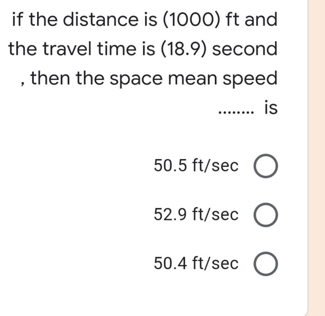 if the distance is (1000) ft and
the travel time is (18.9) second
, then the space mean speed
is
.......
50.5 ft/sec O
52.9 ft/sec O
50.4 ft/sec O