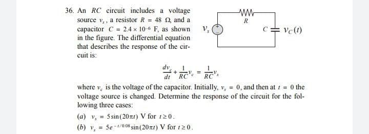 36. An RC circuit includes a voltage
ww
R
Vs
Vc (t)
source v,, a resistor R = 48 2, and a
capacitor C = 2.4 x 10-6 F, as shown
in the figure. The differential equation
that describes the response of the cir-
cuit is:
dv
=+
V =
dt RC RC's
where v, is the voltage of the capacitor. Initially, v, = 0, and then at t = 0 the
voltage source is changed. Determine the response of the circuit for the fol-
lowing three cases:
(a) v, = 5 sin (20nt) V for 120.
(b) V₁ = Se-1/0.085 sin (20nt) V for 120.
