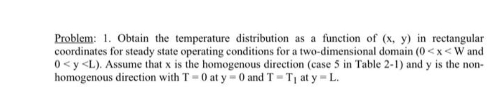 Problem: 1. Obtain the temperature distribution as a function of (x, y) in rectangular
coordinates for steady state operating conditions for a two-dimensional domain (0<x<W and
0<y<L). Assume that x is the homogenous direction (case 5 in Table 2-1) and y is the non-
homogenous direction with T = 0 at y = 0 and T = T at y L.
