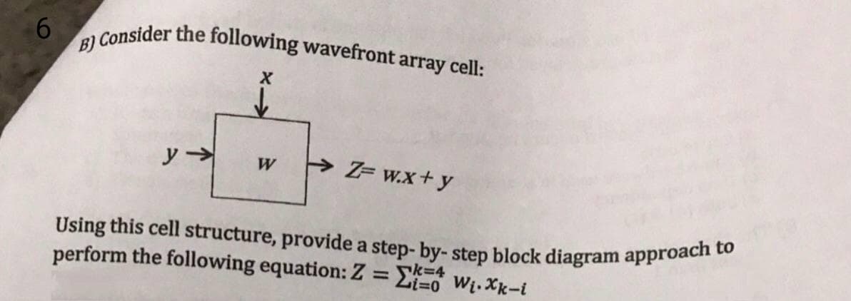 Using this cell structure, provide a step- by- step block diagram approach to
B) Consider the following wavefront array cell:
W
Z= w.x+y
perform the following equation: Z = E Wi. Xk-i
%3D
