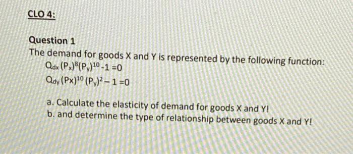 CLO 4:
Question 1
The demand for goods X and Y is represented by the following function:
Qdx (Px)®(Py)10 -1 =0
Qoy (Px)10 (P,)² – 1 =0
a. Calculate the elasticity of demand for goods X and Y!
b. and determine the type of relationship between goods X and Y!
