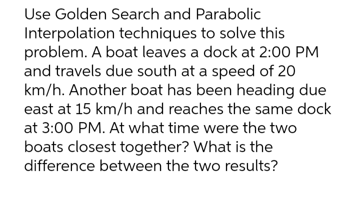 Use Golden Search and Parabolic
Interpolation techniques to solve this
problem. A boat leaves a dock at 2:00 PM
and travels due south at a speed of 20
km/h. Another boat has been heading due
east at 15 km/h and reaches the same dock
at 3:00 PM. At what time were the two
boats closest together? What is the
difference between the two results?
