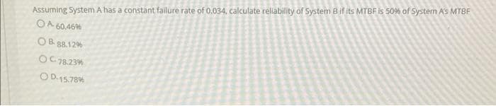 Assuming System A has a constant fallure rate of 0.034, calculate rellability of System B if its MTBF is 50% of System A's MTBF
OA 60,46%
O B. 88.12%
OC78.23%
OD.15.78%
