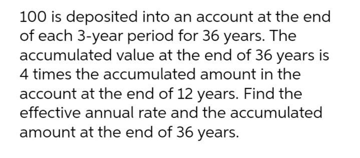 100 is deposited into an account at the end
of each 3-year period for 36 years. The
accumulated value at the end of 36 years is
4 times the accumulated amount in the
account at the end of 12 years. Find the
effective annual rate and the accumulated
amount at the end of 36 years.
