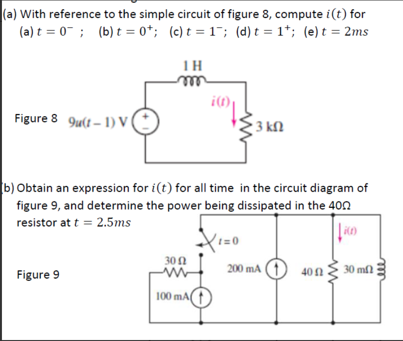 (a) With reference to the simple circuit of figure 8, compute i(t) for
(a) t = 0- ; (b) t = 0*; (c)t = 1¯; (d) t = 1*; (e) t = 2ms
1H
ele
i(t)
Figure 8 9u(t – 1) V
3 kn
[b) Obtain an expression for i(t) for all time in the circuit diagram of
figure 9, and determine the power being dissipated in the 402
resistor at t = 2.5ms
t =0
30 N
200 mA ( ↑) 40N
30 m2
Figure 9
100 mA
ele
