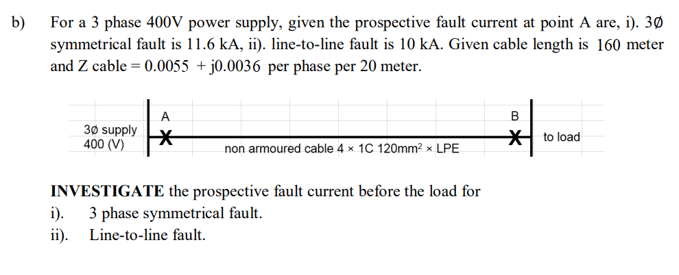 b)
For a 3 phase 400V power supply, given the prospective fault current at point A are, i). 3Ø
symmetrical fault is 11.6 kA, ii). line-to-line fault is 10 kA. Given cable length is 160 meter
and Z cable = 0.0055 + j0.0036 per phase per 20 meter.
В
A
30 supply
400 (V)
H to load
non armoured cable 4 x 1C 120mm2 x LPE
INVESTIGATE the prospective fault current before the load for
i).
3 phase symmetrical fault.
ii).
Line-to-line fault.
