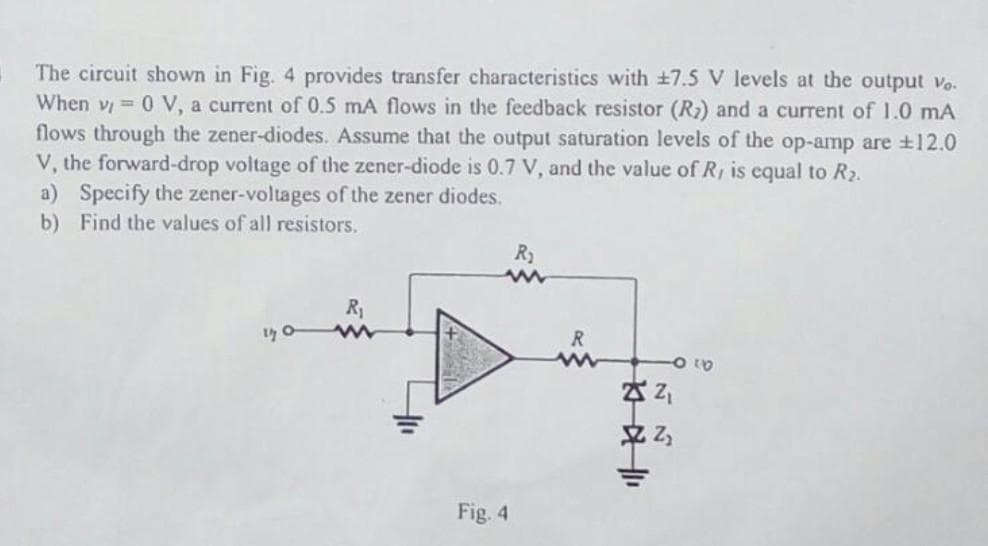 The circuit shown in Fig. 4 provides transfer characteristics with +7.5 V levels at the output vo.
When v 0 V, a current of 0.5 mA flows in the feedback resistor (R2) and a current of 1.0 mA
flows through the zener-diodes. Assume that the output saturation levels of the op-amp are ±12.0
V, the forward-drop voltage of the zener-diode is 0.7 V, and the value of R, is equal to R2.
a) Specify the zener-voltages of the zener diodes.
b) Find the values of all resistors.
R2
R1
R
Z Z,
Fig. 4
