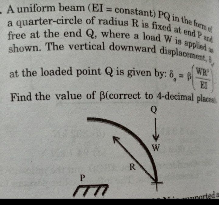 - A uniform beam (EI= constant) PQ in the form of
a quarter-circle of radius R is fixed at end P and
free at the end Q, where a load W is applied as
shown. The vertical downward displacement,
WR
at the loaded point Q is given by: 8 = B
EI
Find the value of ß(correct to 4-decimal places).
Q
P
(TT
ported a
R
→
W