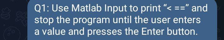 Q1: Use Matlab Input to print "< ==" and
stop the program until the user enters
a value and presses the Enter button.