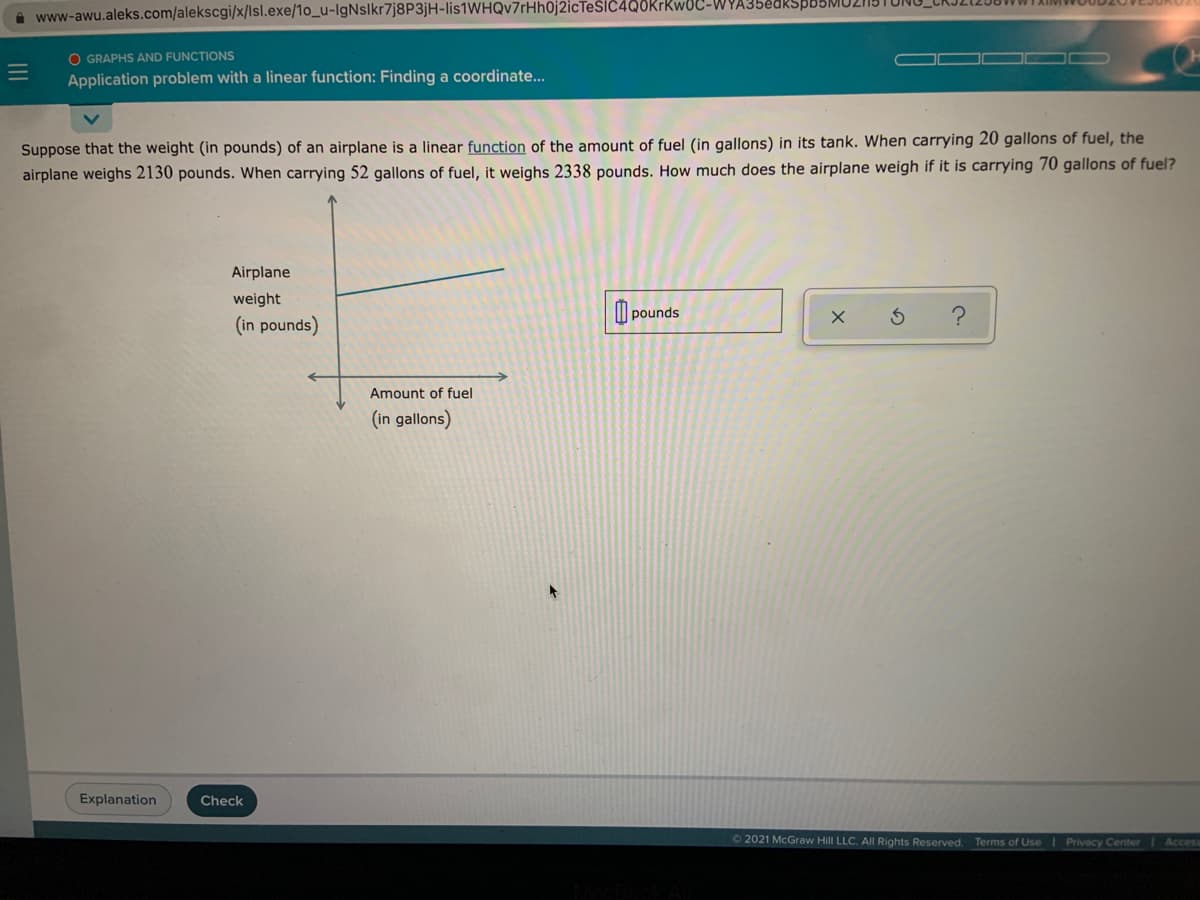 A www-awu.aleks.com/alekscgi/x/Isl.exe/1o_u-IgNslkr7j8P3jH-lis1WHQv7rHh0j2icTesiC4Q0Krkw0C-WYA35edkSb.
O GRAPHS AND FUNCTIONS
Application problem with a linear function: Finding a coordinate..
Suppose that the weight (in pounds) of an airplane is a linear function of the amount of fuel (in gallons) in its tank. When carrying 20 gallons of fuel, the
airplane weighs 2130 pounds. When carrying 52 gallons of fuel, it weighs 2338 pounds. How much does the airplane weigh if it is carrying 70 gallons of fuel?
Airplane
weight
I pounds
(in pounds)
Amount of fuel
(in gallons)
Explanation
Check
O 2021 McGraw Hill LLC. All Rights Reserved. Terms of Use I Privecy Center
Acces
