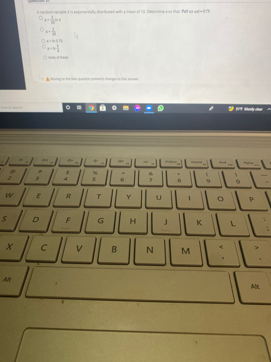 Question 37
A random variable X is exponentially distributed with a mean of 10. Determine a so that Pr(0 sx sa) = 0.75.
O a T0
O a = In 0.75
O none
these
A Moving to the next question prevents changes to this answer.
2 51F Mostly dlear A
here to search
PrtScn
FB
Home
F9
End
PIL
F3
FS
F6
%23
&
2.
3.
4.
6.
8
T.
Y
G
V
Alt
Alt
B
