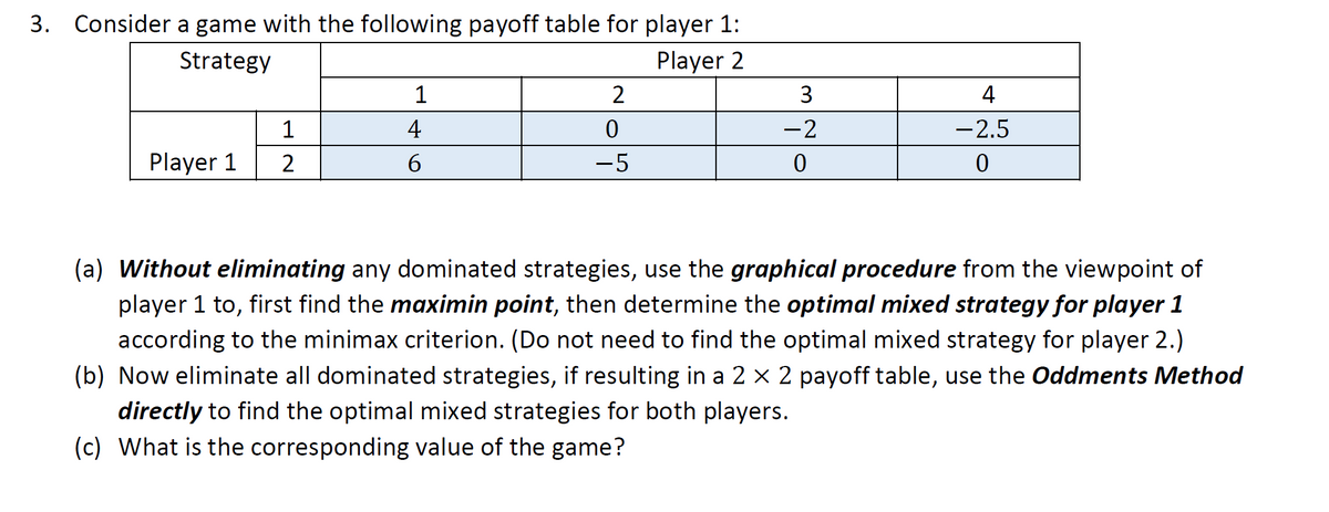 3. Consider a game with the following payoff table for player 1:
Strategy
Player 2
Player 1
1
2
1
4
6
2
0
-5
3
-2
0
4
-2.5
0
(a) Without eliminating any dominated strategies, use the graphical procedure from the viewpoint of
player 1 to, first find the maximin point, then determine the optimal mixed strategy for player 1
according to the minimax criterion. (Do not need to find the optimal mixed strategy for player 2.)
(b) Now eliminate all dominated strategies, if resulting in a 2 × 2 payoff table, use the Oddments Method
directly to find the optimal mixed strategies for both players.
(c) What is the corresponding value of the game?