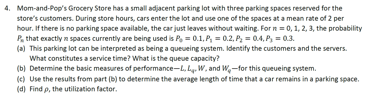 4. Mom-and-Pop's Grocery Store has a small adjacent parking lot with three parking spaces reserved for the
store's customers. During store hours, cars enter the lot and use one of the spaces at a mean rate of 2 per
hour. If there is no parking space available, the car just leaves without waiting. For n = 0, 1, 2, 3, the probability
Pn that exactly n spaces currently are being used is Po = 0.1, P₁ = 0.2, P₂ = 0.4, P3 = 0.3.
(a) This parking lot can be interpreted as being a queueing system. Identify the customers and the servers.
What constitutes a service time? What is the queue capacity?
(b) Determine the basic measures of performance-L, Lq, W, and Wa-for this queueing system.
(c) Use the results from part (b) to determine the average length of time that a car remains in a parking space.
(d) Find p, the utilization factor.