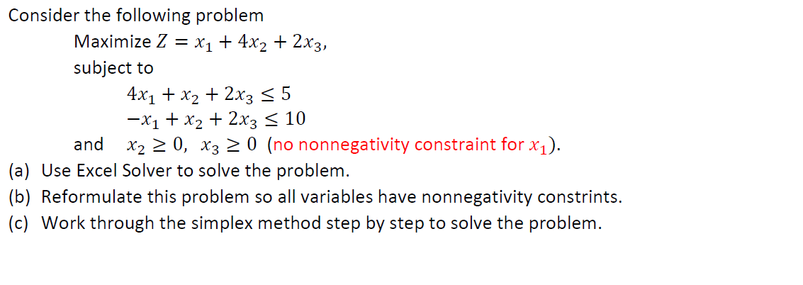 Consider the following problem
Maximize Z = x₁ + 4x₂ + 2x3,
subject to
4x₁ + x₂ + 2x3 ≤ 5
-x₁ + x₂ + 2x3 ≤ 10
and X₂ ≥ 0, X3 ≥ 0 (no nonnegativity constraint for x₁).
(a) Use Excel Solver to solve the problem.
(b) Reformulate this problem so all variables have nonnegativity constrints.
(c) Work through the simplex method step by step to solve the problem.