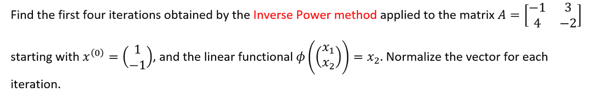 Find the first four iterations obtained by the Inverse Power method applied to the matrix A
starting with
iteration.
x (0)
=
= (-_¹₁), and the linear functional
((*₂))
-
=[17¹² 3]
=
= x₂. Normalize the vector for each