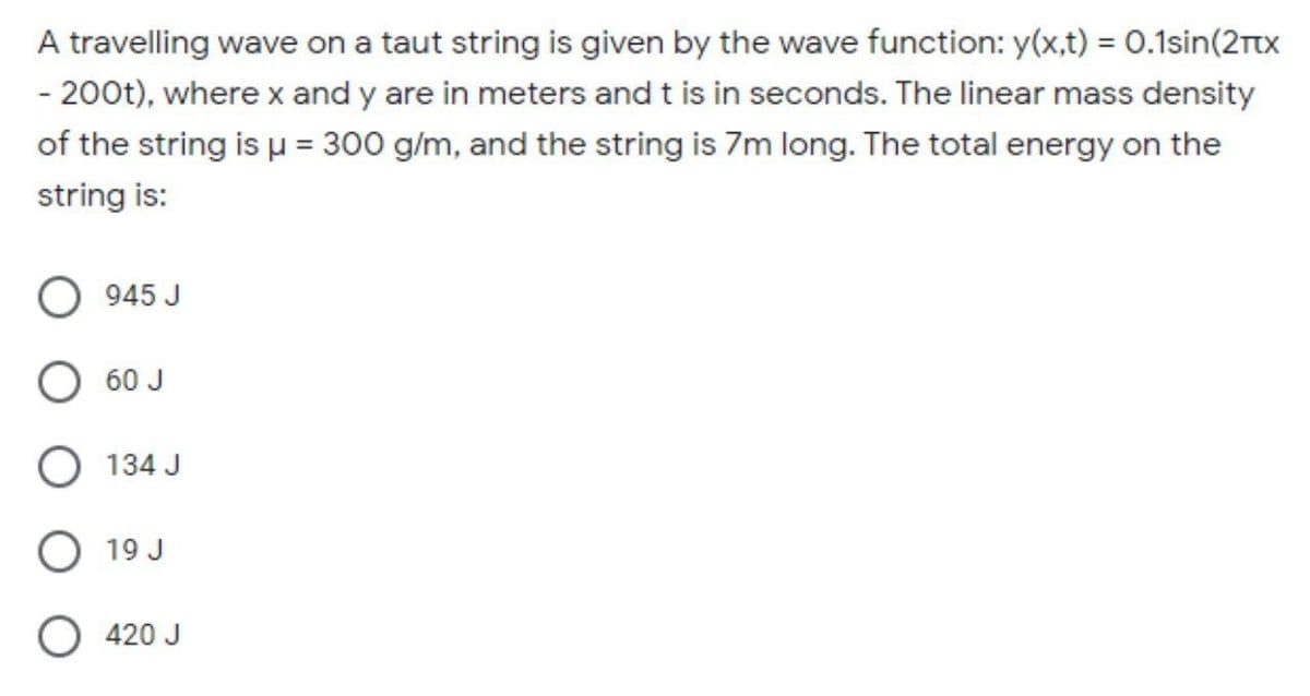 A travelling wave on a taut string is given by the wave function: y(x,t) = 0.1sin(2rtx
- 200t), where x and y are in meters and t is in seconds. The linear mass density
of the string is u = 300 g/m, and the string is 7m long. The total energy on the
string is:
945 J
O 60 J
O 134 J
O 19 J
420 J
