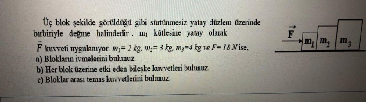 Üç blok şekilde görüldüğü gibi sürtünmesiz yatay düzlem üzerinde
bırbiriyle değme halindedir. m kütlesine yatay olarak
m m, m3
F kuvveti uygulanıyor. m;= 2 kg, m;= 3 kg, m3=4 kg ve F= 18 N ise,
a) Blokların ivmelerini bulunuz.
b) Her blok üzerine etki eden bileşke kuvvetleri bulunuz.
c) Bloklar arası temas kuvvetlerini bulunuz.
