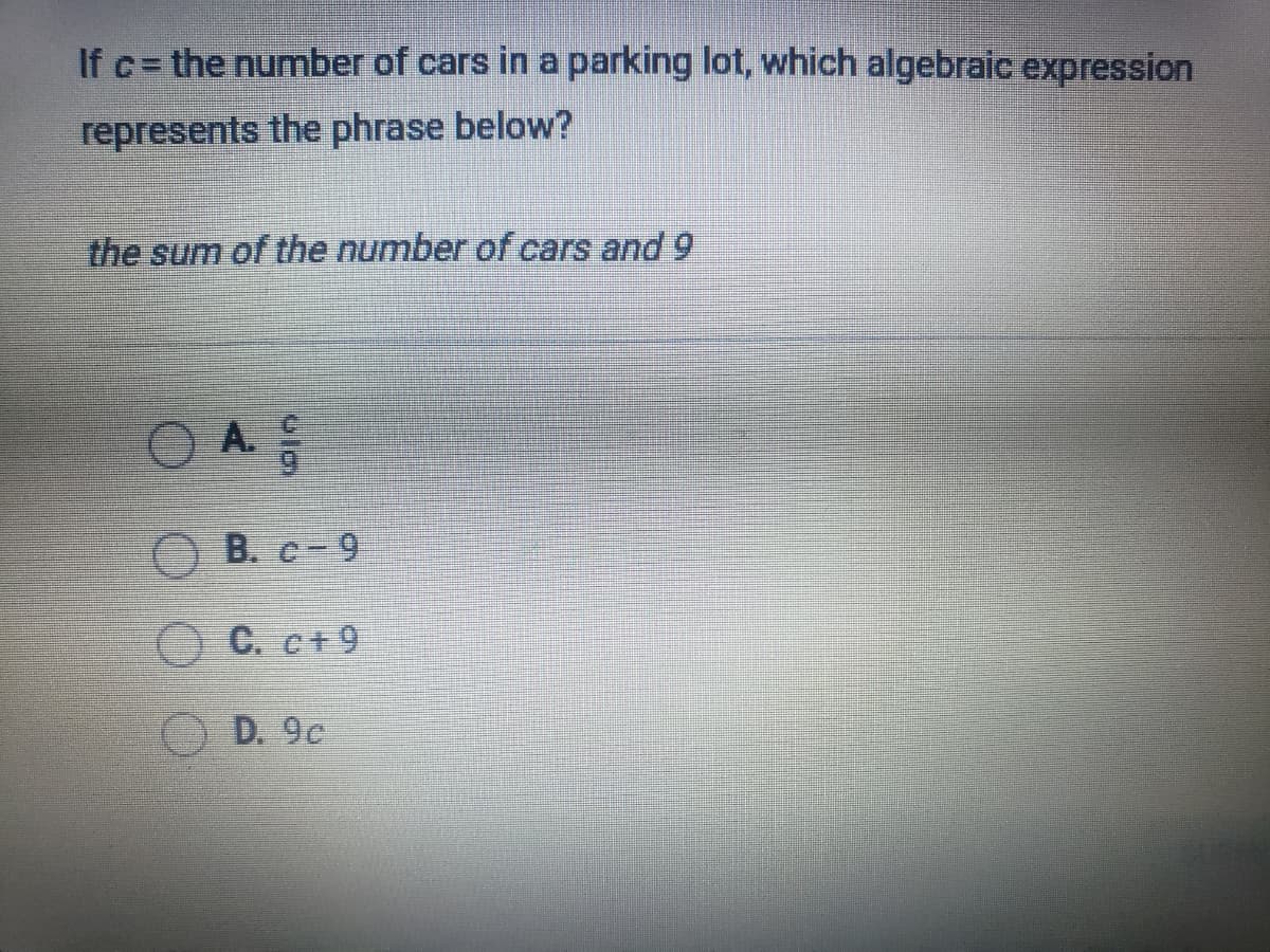 If c= the number of cars in a parking lot, which algebraic expression
!!
represents the phrase below?
the sum of the number of cars and 9
O B. c-9
C. c+9
D. 9c
