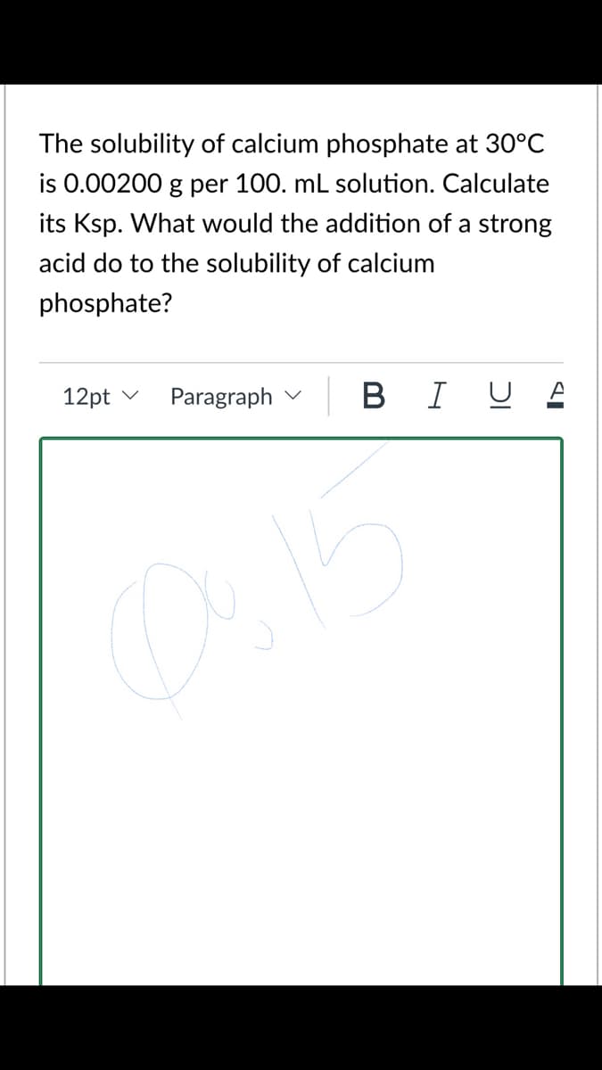 The solubility of calcium phosphate at 30°C
is 0.00200 g per 100. mL solution. Calculate
its Ksp. What would the addition of a strong
acid do to the solubility of calcium
phosphate?
12pt v
Paragraph v
B I U A
