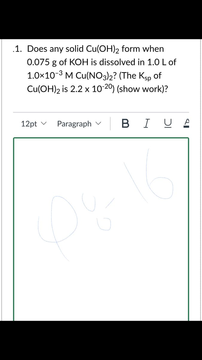 .1. Does any solid Cu(OH)2 form when
0.075 g of KOH is dissolved in 1.0 L of
1.0×10-3 M Cu(NO3)2? (The Ksp of
Cu(OH)2 is 2.2 x 10-20) (show work)?
12pt v
Paragraph v
B I U E
D%
