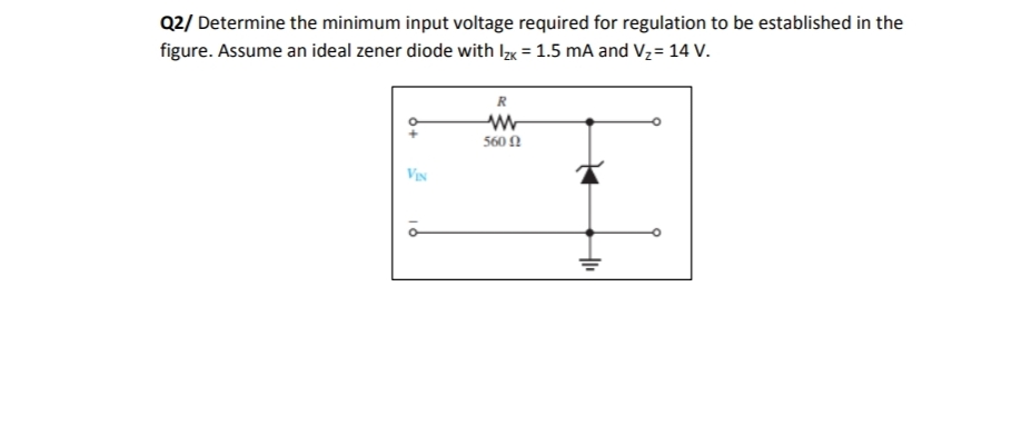 Q2/ Determine the minimum input voltage required for regulation to be established in the
figure. Assume an ideal zener diode with Ix = 1.5 mA and V,= 14 V.
R
560 N
VIN

