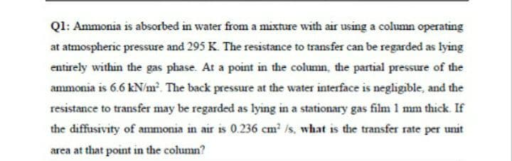 Q1: Ammonia is absorbed in water from a mixture with air using a column operating
at atmospheric pressure and 295 K. The resistance to transfer can be regarded as lying
entirely within the gas phase. At a point in the column, the partial pressure of the
ammonia is 6.6 kN/m The back pressure at the water interface is negligible, and the
resistance to transfer may be regarded as lying in a stationary gas film 1 mm thick. If
the diffusivity of ammonia in air is 0.236 cm2 /s, what is the transfer rate per unit
area at that point in the column?

