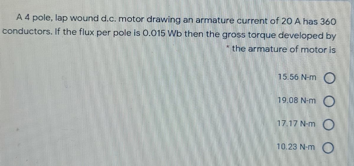 A 4 pole, lap wound d.c. motor drawing an armature current of 20 A has 360
conductors. If the flux per pole is 0.015 Wb then the gross torque developed by
the armature of motor is
15.56 N-m C
19.08 N-m O
17.17 N-m O
10.23 N-m C
