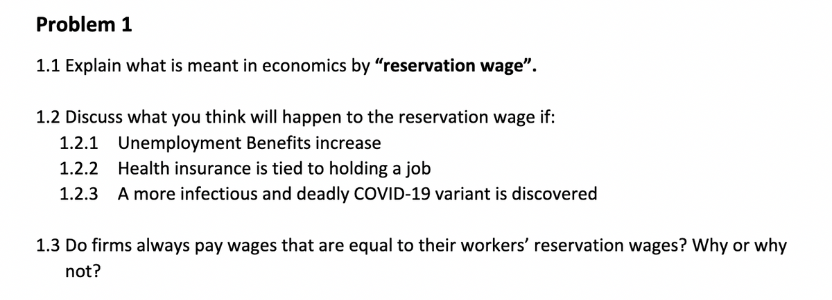 Problem 1
1.1 Explain what is meant in economics by "reservation wage".
1.2 Discuss what you think will happen to the reservation wage if:
1.2.1 Unemployment Benefits increase
1.2.2 Health insurance is tied to holding a job
1.2.3 A more infectious and deadly COVID-19 variant is discovered
1.3 Do firms always pay wages that are equal to their workers' reservation wages? Why or why
not?