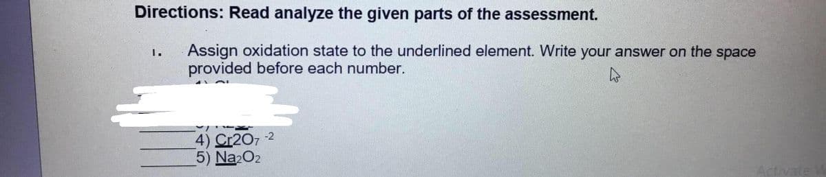 Directions: Read analyze the given parts of the assessment.
Assign oxidation state to the underlined element. Write your answer on the space
provided before each number.
1.
-2
4) Cr207
5) Na2O2
Activate W
